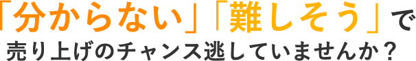 「分からない」「難しそう」で売り上げのチャンス逃していませんか？